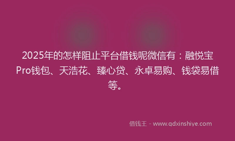 2025年的怎样阻止平台借钱呢微信有：融悦宝Pro钱包、天浩花、臻心贷、永卓易购、钱袋易借等。