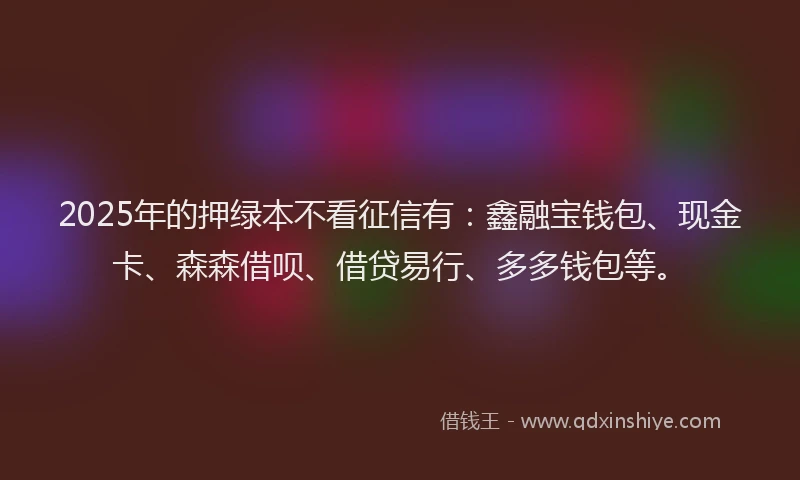 2025年的押绿本不看征信有：鑫融宝钱包、现金卡、森森借呗、借贷易行、多多钱包等。
