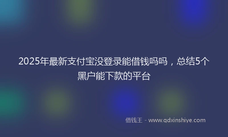 2025年最新支付宝没登录能借钱吗吗，总结5个黑户能下款的平台