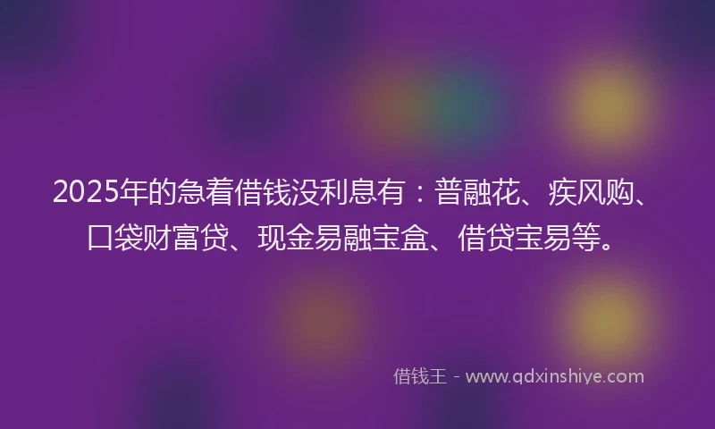 2025年的急着借钱没利息有：普融花、疾风购、口袋财富贷、现金易融宝盒、借贷宝易等。