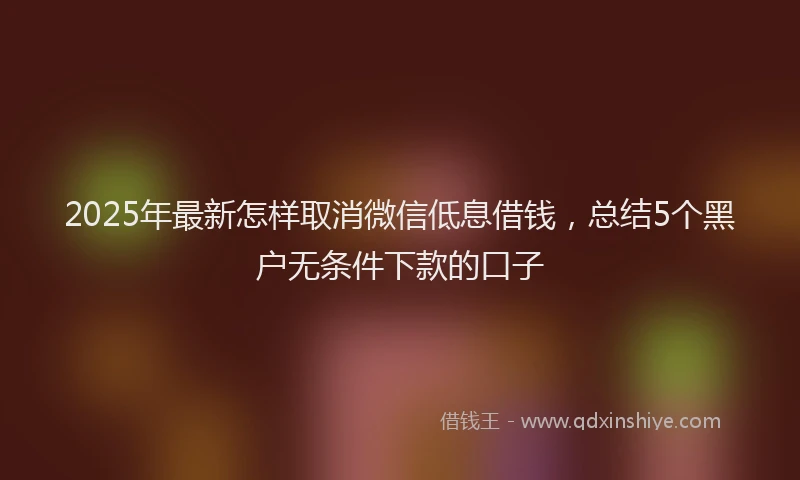 2025年最新怎样取消微信低息借钱，总结5个黑户无条件下款的口子