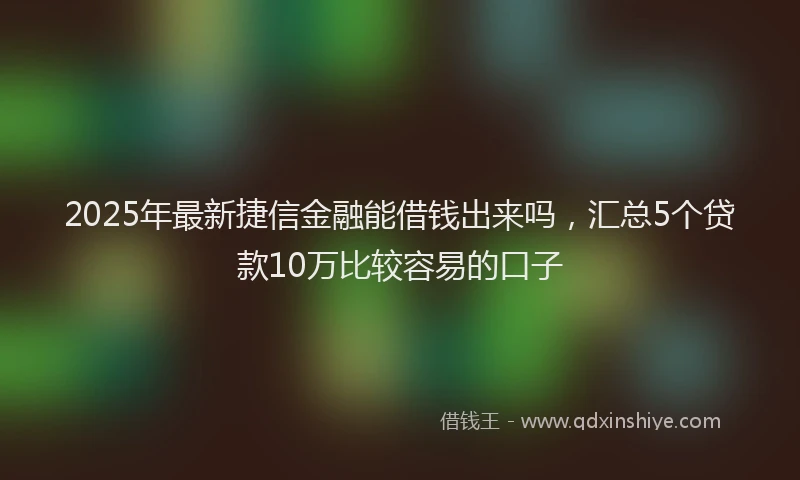 2025年最新捷信金融能借钱出来吗，汇总5个贷款10万比较容易的口子