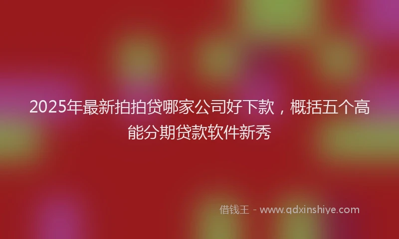 2025年最新拍拍贷哪家公司好下款，概括五个高能分期贷款软件新秀