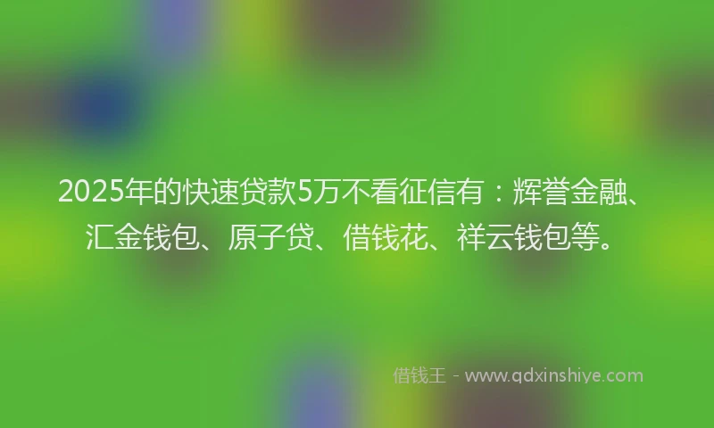 2025年的快速贷款5万不看征信有：辉誉金融、汇金钱包、原子贷、借钱花、祥云钱包等。