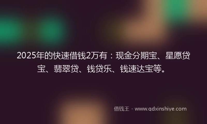 2025年的快速借钱2万有：现金分期宝、星愿贷宝、翡翠贷、钱贷乐、钱速达宝等。