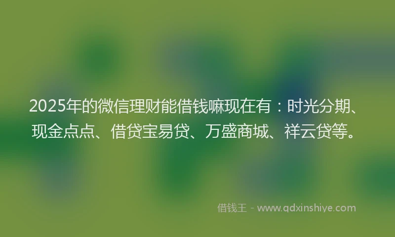 2025年的微信理财能借钱嘛现在有：时光分期、现金点点、借贷宝易贷、万盛商城、祥云贷等。