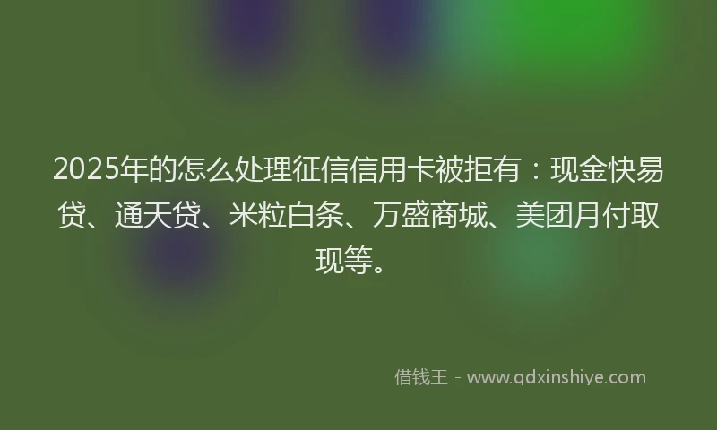 2025年的怎么处理征信信用卡被拒有：现金快易贷、通天贷、米粒白条、万盛商城、美团月付取现等。