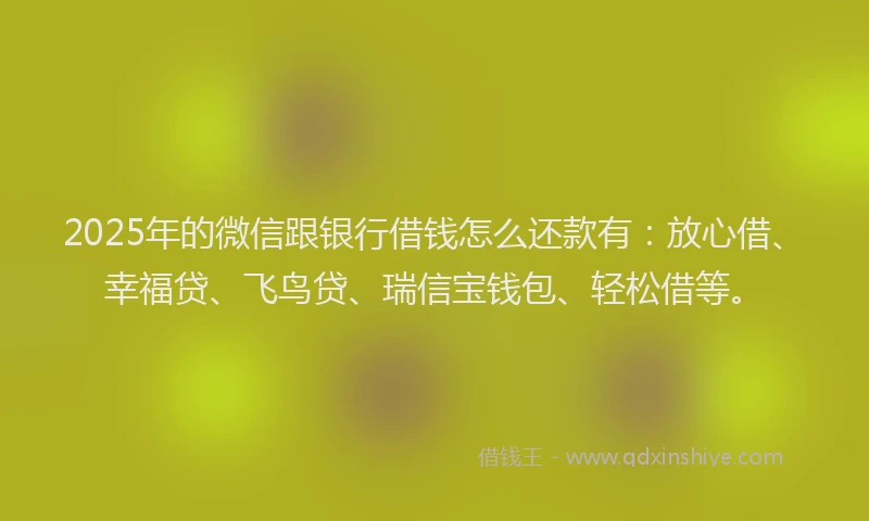 2025年的微信跟银行借钱怎么还款有：放心借、幸福贷、飞鸟贷、瑞信宝钱包、轻松借等。