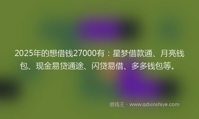 2025年的想借钱27000有：星梦借款通、月亮钱包、现金易贷通途、闪贷易借、多多钱包等。