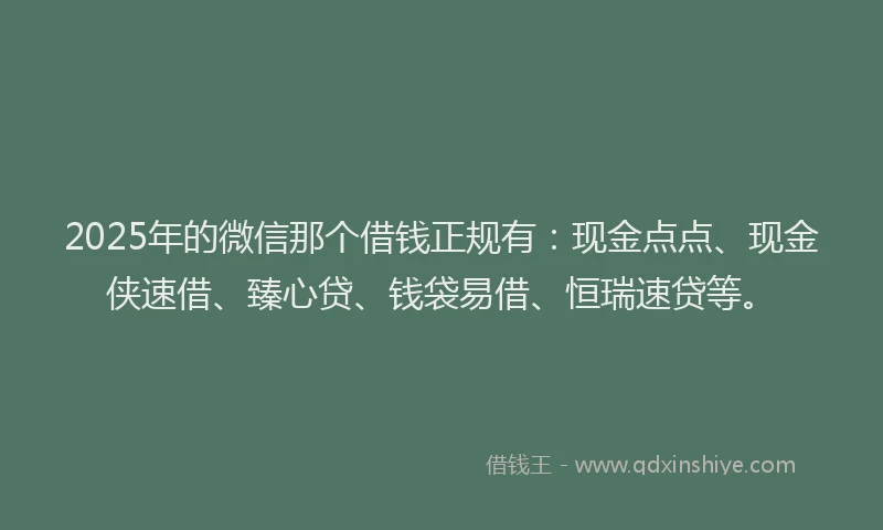 2025年的微信那个借钱正规有：现金点点、现金侠速借、臻心贷、钱袋易借、恒瑞速贷等。