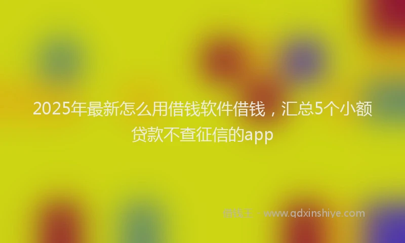 2025年最新怎么用借钱软件借钱，汇总5个小额贷款不查征信的app