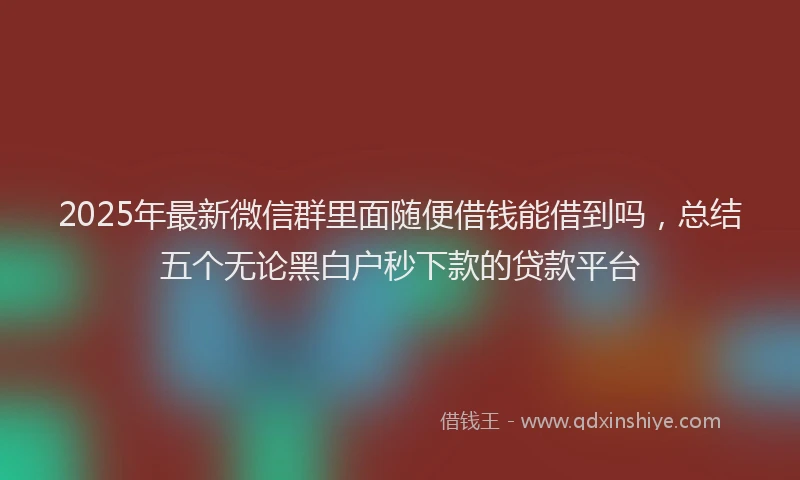 2025年最新微信群里面随便借钱能借到吗，总结五个无论黑白户秒下款的贷款平台