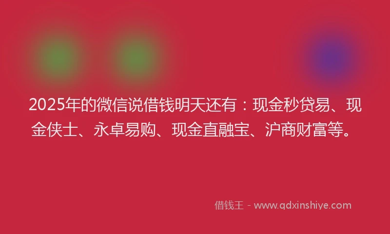 2025年的微信说借钱明天还有：现金秒贷易、现金侠士、永卓易购、现金直融宝、沪商财富等。
