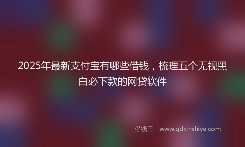 2025年最新支付宝有哪些借钱，梳理五个无视黑白必下款的网贷软件