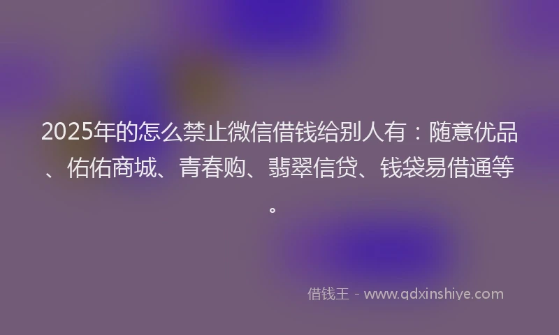 2025年的怎么禁止微信借钱给别人有：随意优品、佑佑商城、青春购、翡翠信贷、钱袋易借通等。