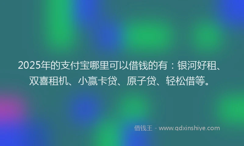 2025年的支付宝哪里可以借钱的有：银河好租、双喜租机、小赢卡贷、原子贷、轻松借等。