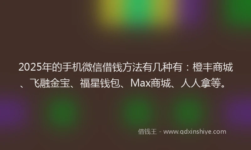 2025年的手机微信借钱方法有几种有：橙丰商城、飞融金宝、福星钱包、Max商城、人人拿等。