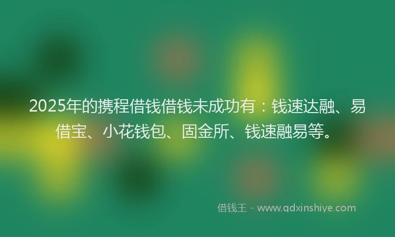 2025年的携程借钱借钱未成功有：钱速达融、易借宝、小花钱包、固金所、钱速融易等。