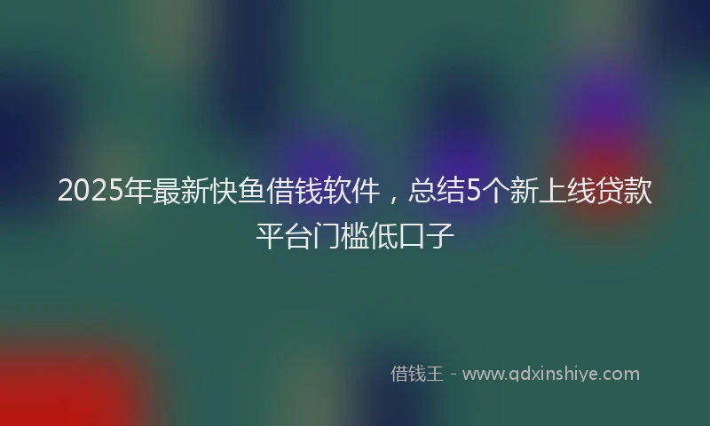 2025年最新快鱼借钱软件，总结5个新上线贷款平台门槛低口子