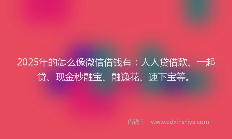 2025年的怎么像微信借钱有：人人贷借款、一起贷、现金秒融宝、融逸花、速下宝等。