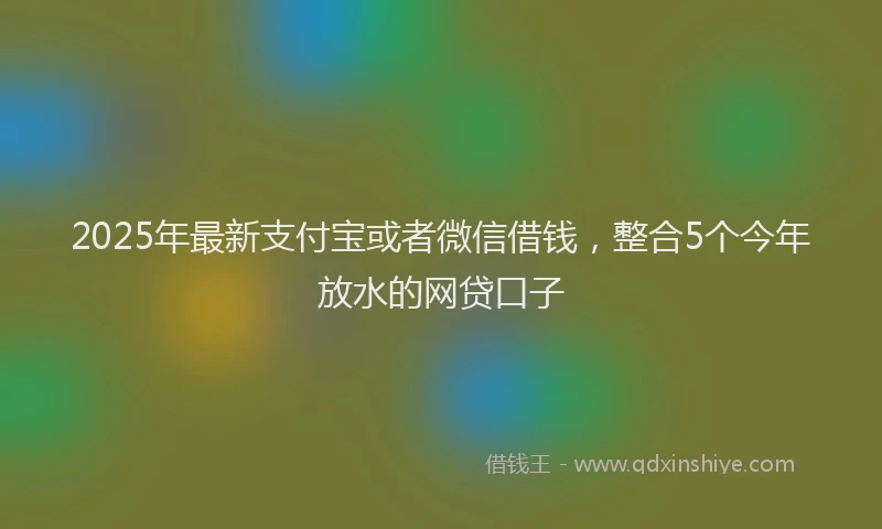 2025年最新支付宝或者微信借钱，整合5个今年放水的网贷口子