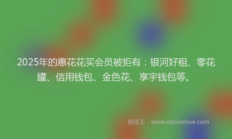 2025年的惠花花买会员被拒有：银河好租、零花罐、信用钱包、金色花、享宇钱包等。