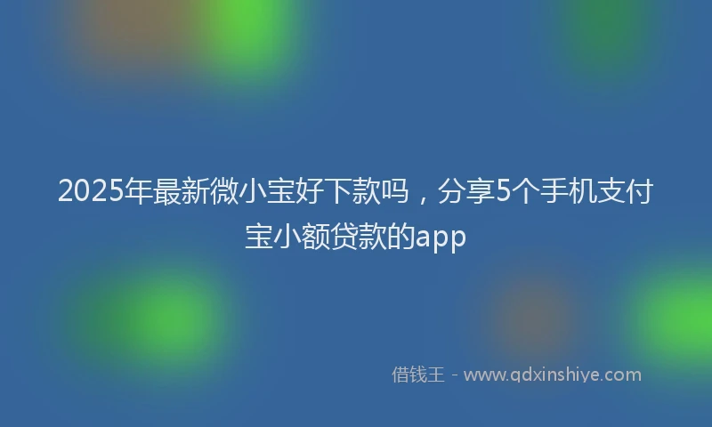 2025年最新微小宝好下款吗，分享5个手机支付宝小额贷款的app