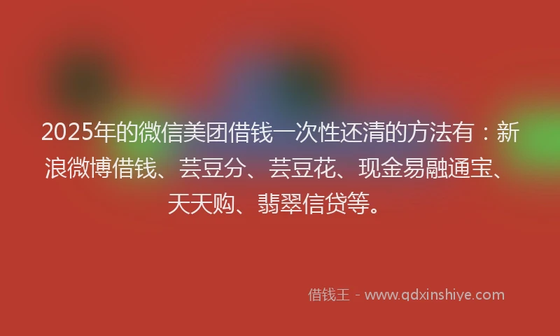 2025年的微信美团借钱一次性还清的方法有：新浪微博借钱、芸豆分、芸豆花、现金易融通宝、天天购、翡翠信贷等。