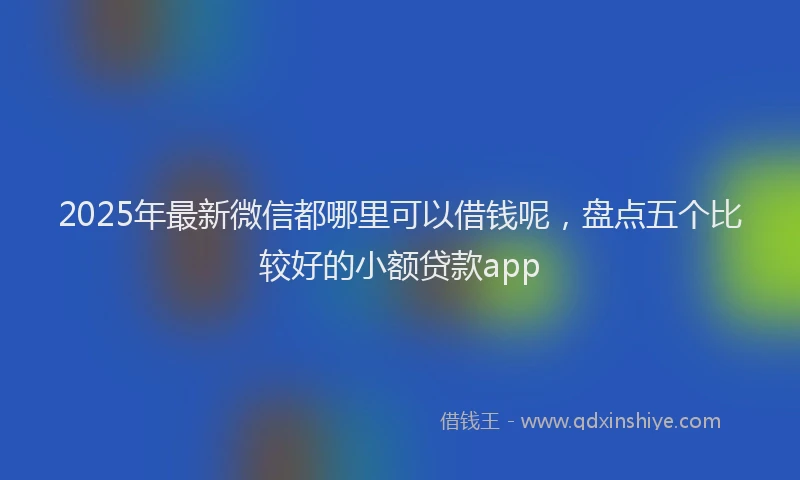 2025年最新微信都哪里可以借钱呢，盘点五个比较好的小额贷款app