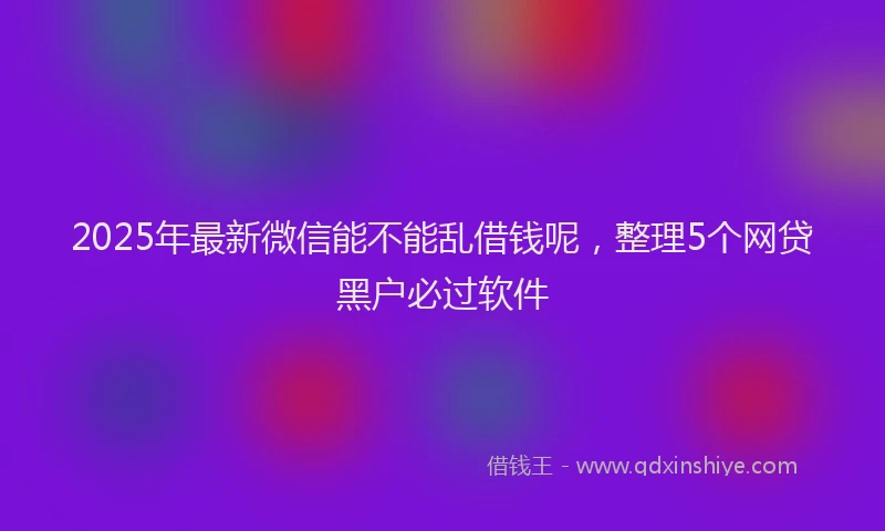 2025年最新微信能不能乱借钱呢，整理5个网贷黑户必过软件