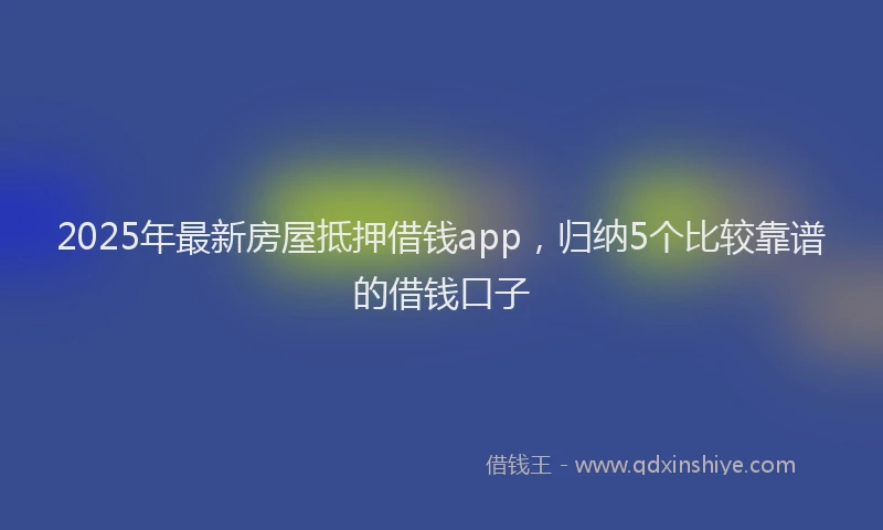 2025年最新房屋抵押借钱app，归纳5个比较靠谱的借钱口子