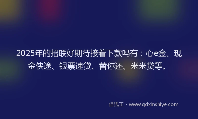 2025年的招联好期待接着下款吗有：心e金、现金侠途、银票速贷、替你还、米米贷等。