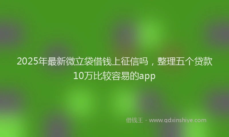 2025年最新微立袋借钱上征信吗，整理五个贷款10万比较容易的app