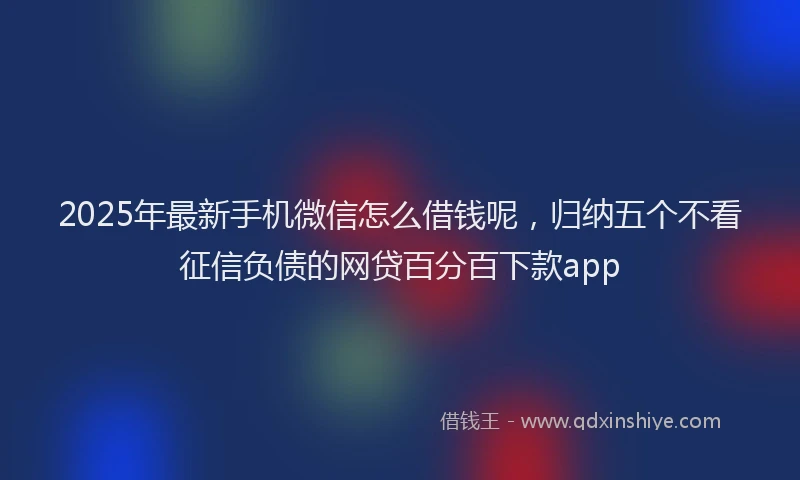 2025年最新手机微信怎么借钱呢，归纳五个不看征信负债的网贷百分百下款app