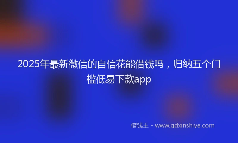 2025年最新微信的自信花能借钱吗，归纳五个门槛低易下款app