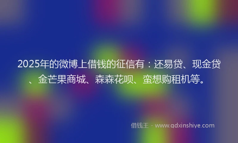 2025年的微博上借钱的征信有：还易贷、现金贷、金芒果商城、森森花呗、蛮想购租机等。