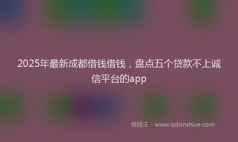 2025年最新成都借钱借钱，盘点五个贷款不上诚信平台的app