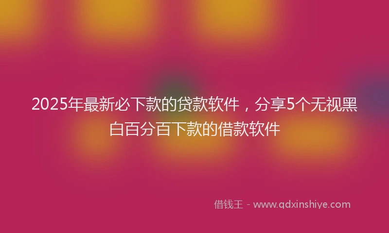 2025年最新必下款的贷款软件，分享5个无视黑白百分百下款的借款软件