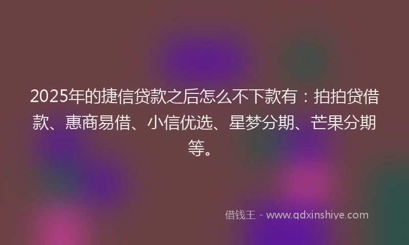 2025年的捷信贷款之后怎么不下款有：拍拍贷借款、惠商易借、小信优选、星梦分期、芒果分期等。