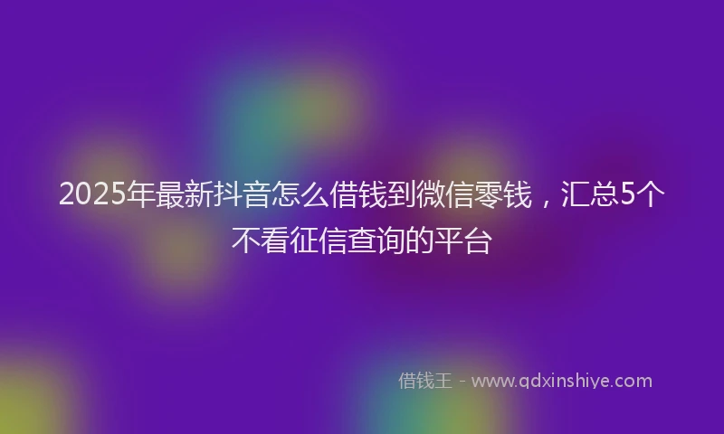 2025年最新抖音怎么借钱到微信零钱，汇总5个不看征信查询的平台