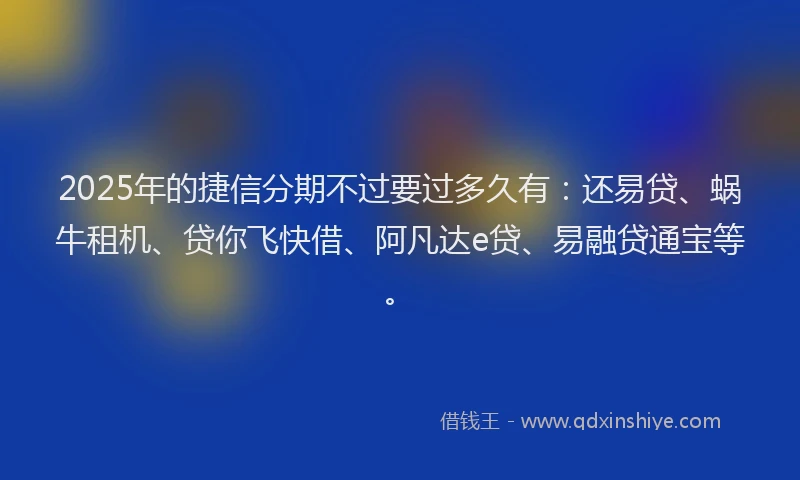 2025年的捷信分期不过要过多久有:还易贷、蜗牛租机、贷你飞快借、阿凡达e贷、易融贷通宝等。