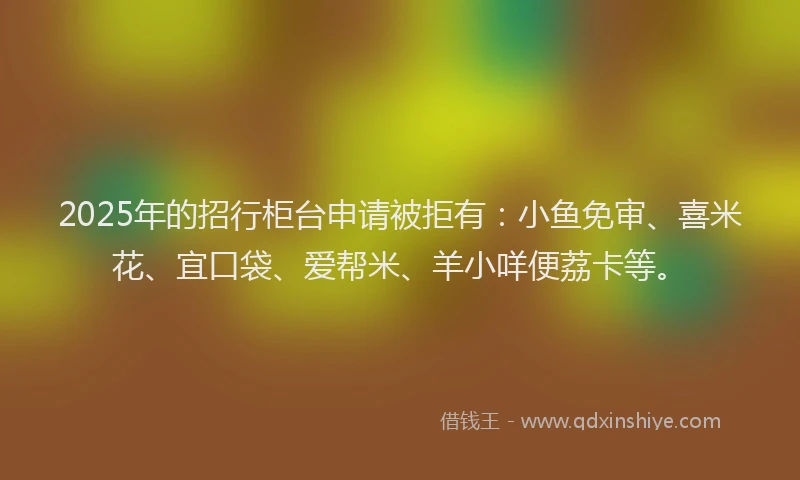 2025年的招行柜台申请被拒有：小鱼免审、喜米花、宜口袋、爱帮米、羊小咩便荔卡等。