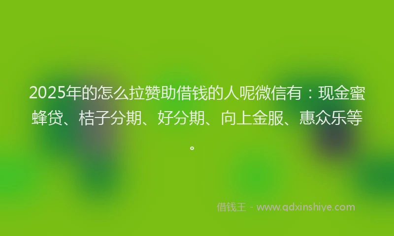 2025年的怎么拉赞助借钱的人呢微信有：现金蜜蜂贷、桔子分期、好分期、向上金服、惠众乐等。