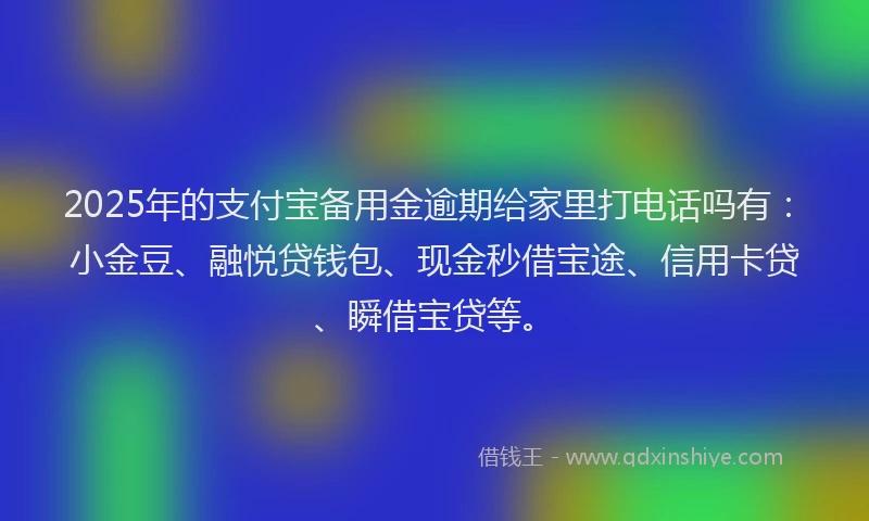 2025年的支付宝备用金逾期给家里打电话吗有：小金豆、融悦贷钱包、现金秒借宝途、信用卡贷、瞬借宝贷等。