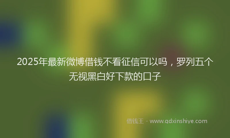 2025年最新微博借钱不看征信可以吗，罗列五个无视黑白好下款的口子