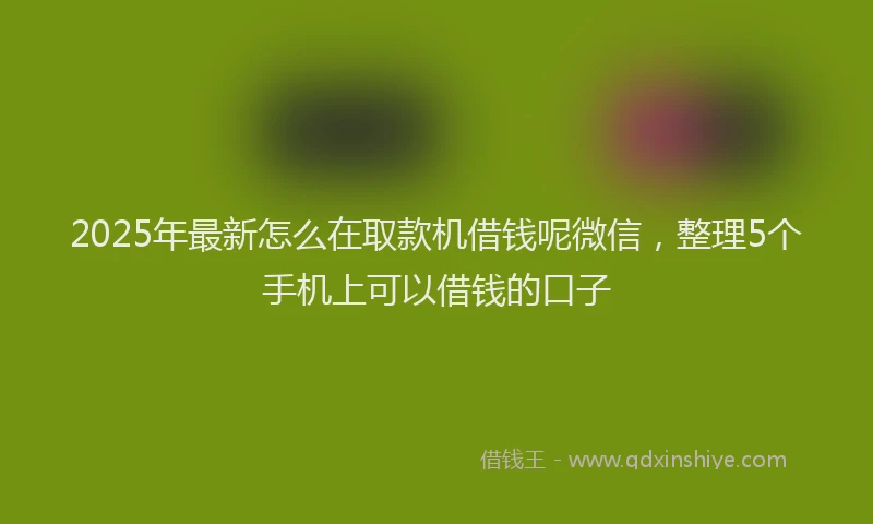 2025年最新怎么在取款机借钱呢微信，整理5个手机上可以借钱的口子