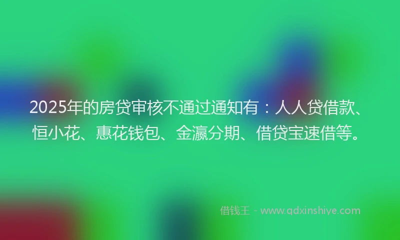 2025年的房贷审核不通过通知有：人人贷借款、恒小花、惠花钱包、金瀛分期、借贷宝速借等。