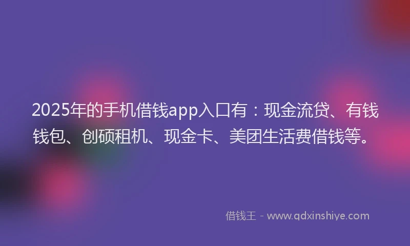 2025年的手机借钱app入口有：现金流贷、有钱钱包、创硕租机、现金卡、美团生活费借钱等。