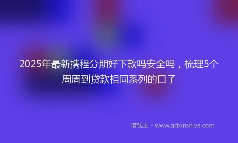 2025年最新携程分期好下款吗安全吗，梳理5个周周到贷款相同系列的口子