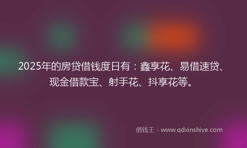 2025年的房贷借钱度日有：鑫享花、易借速贷、现金借款宝、射手花、抖享花等。
